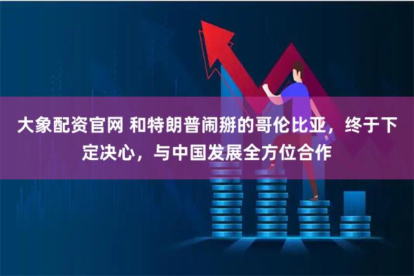 大象配资官网 和特朗普闹掰的哥伦比亚,终于下定决心,与中国发展全方位合作