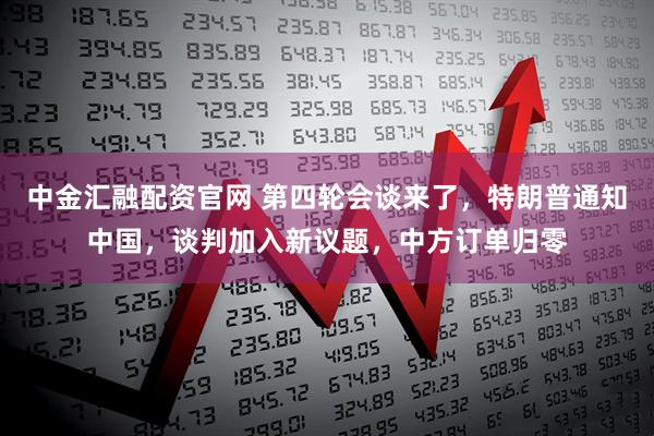 中金汇融配资官网 第四轮会谈来了,特朗普通知中国,谈判加入新议题,中方订单归零