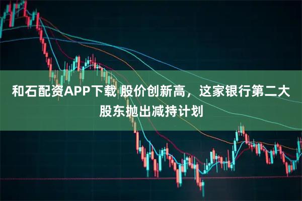 和石配资APP下载 股价创新高，这家银行第二大股东抛出减持计划
