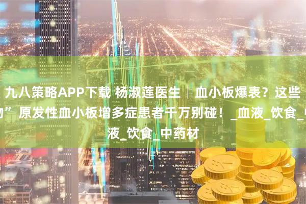 九八策略APP下载 杨淑莲医生│血小板爆表？这些 “食物” 原发性血小板增多症患者千万别碰！_血液_饮食_中药材