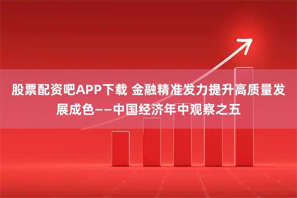 股票配资吧APP下载 金融精准发力提升高质量发展成色——中国经济年中观察之五