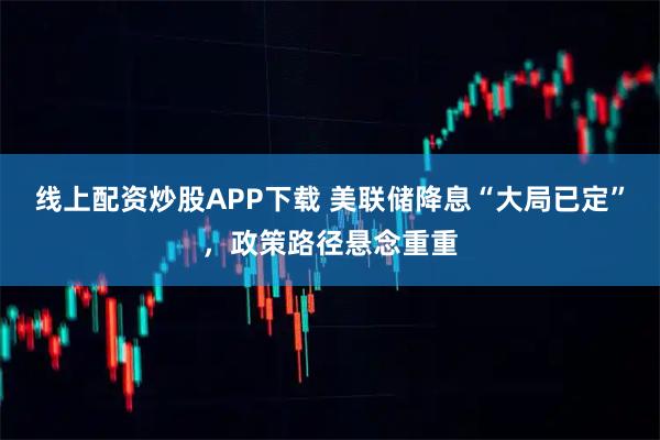 线上配资炒股APP下载 美联储降息“大局已定”，政策路径悬念重重