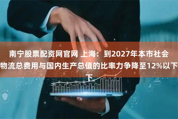 南宁股票配资网官网 上海：到2027年本市社会物流总费用与国内生产总值的比率力争降至12%以下