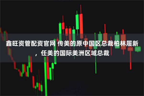 鑫旺资管配资官网 传美的原中国区总裁柏林履新，任美的国际美洲区域总裁