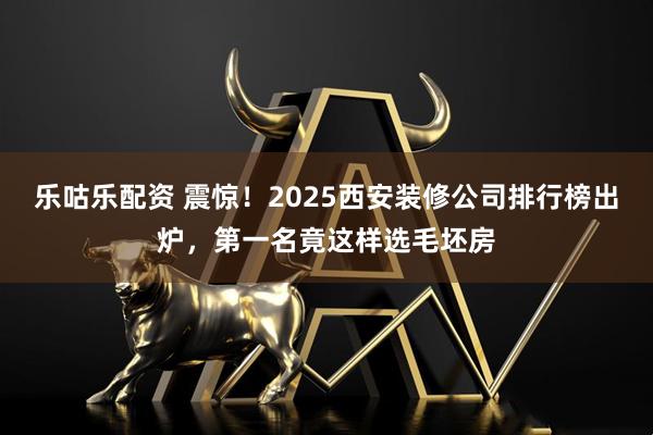 乐咕乐配资 震惊！2025西安装修公司排行榜出炉，第一名竟这样选毛坯房