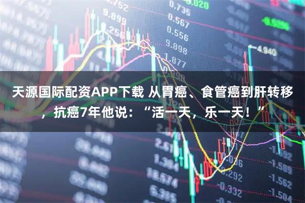 天源国际配资APP下载 从胃癌、食管癌到肝转移，抗癌7年他说：“活一天，乐一天！”