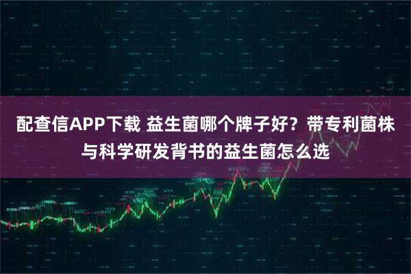 配查信APP下载 益生菌哪个牌子好？带专利菌株与科学研发背书的益生菌怎么选