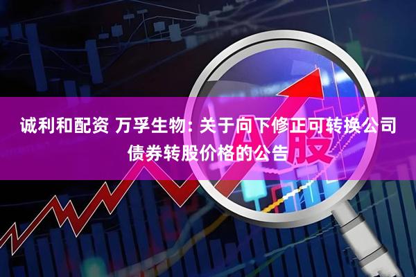 诚利和配资 万孚生物: 关于向下修正可转换公司债券转股价格的公告