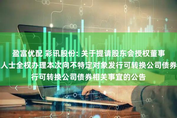 盈富优配 彩讯股份: 关于提请股东会授权董事会或董事会授权人士全权办理本次向不特定对象发行可转换公司债券相关事宜的公告