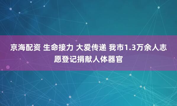 京海配资 生命接力 大爱传递 我市1.3万余人志愿登记捐献人体器官