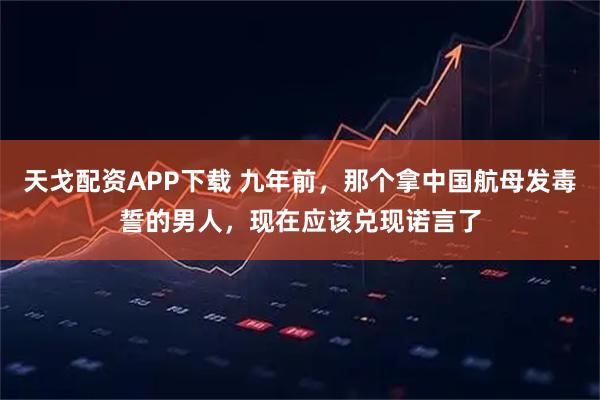 天戈配资APP下载 九年前，那个拿中国航母发毒誓的男人，现在应该兑现诺言了