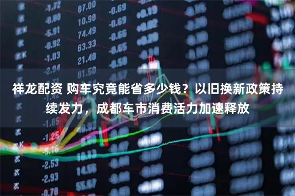 祥龙配资 购车究竟能省多少钱？以旧换新政策持续发力，成都车市消费活力加速释放