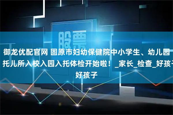 御龙优配官网 固原市妇幼保健院中小学生、幼儿园、托儿所入校入园入托体检开始啦！_家长_检查_好孩子
