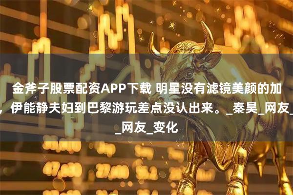 金斧子股票配资APP下载 明星没有滤镜美颜的加持下，伊能静夫妇到巴黎游玩差点没认出来。_秦昊_网友_变化