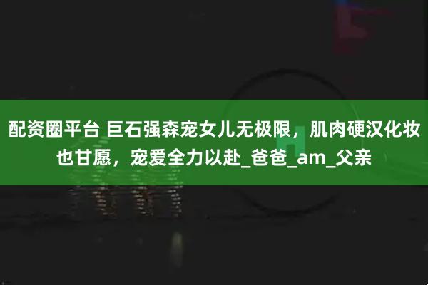 配资圈平台 巨石强森宠女儿无极限，肌肉硬汉化妆也甘愿，宠爱全力以赴_爸爸_am_父亲