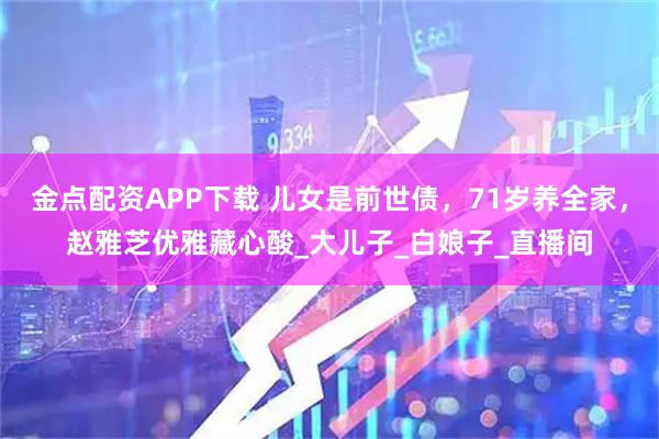 金点配资APP下载 儿女是前世债，71岁养全家，赵雅芝优雅藏心酸_大儿子_白娘子_直播间