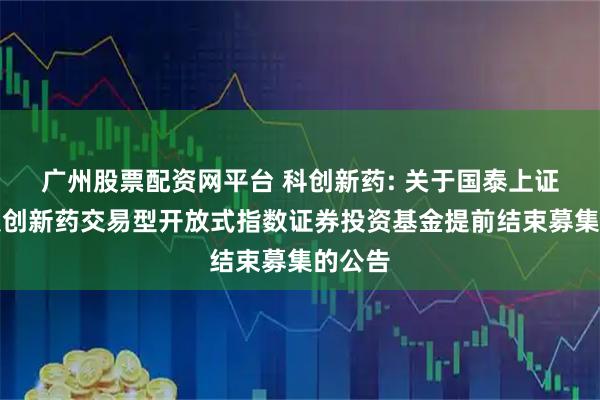 广州股票配资网平台 科创新药: 关于国泰上证科创板创新药交易型开放式指数证券投资基金提前结束募集的公告