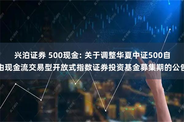 兴泊证券 500现金: 关于调整华夏中证500自由现金流交易型开放式指数证券投资基金募集期的公告