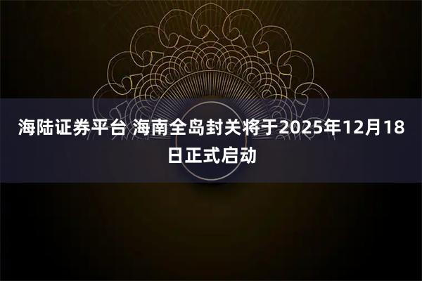 海陆证券平台 海南全岛封关将于2025年12月18日正式启动
