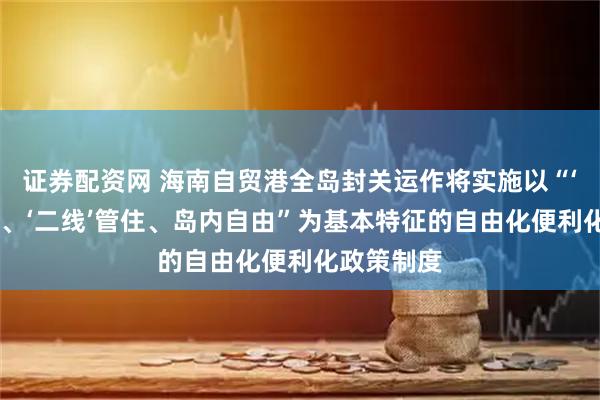 证券配资网 海南自贸港全岛封关运作将实施以“‘一线’放开、‘二线’管住、岛内自由”为基本特征的自由化便利化政策制度