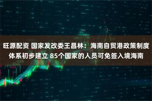 旺源配资 国家发改委王昌林：海南自贸港政策制度体系初步建立 85个国家的人员可免签入境海南