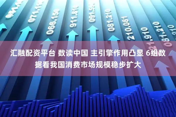 汇融配资平台 数读中国 主引擎作用凸显 6组数据看我国消费市场规模稳步扩大