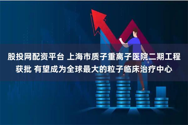 股投网配资平台 上海市质子重离子医院二期工程获批 有望成为全球最大的粒子临床治疗中心