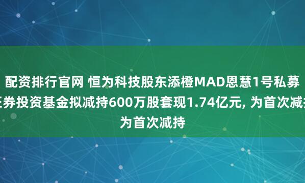 配资排行官网 恒为科技股东添橙MAD恩慧1号私募证券投资基金拟减持600万股套现1.74亿元, 为首次减持