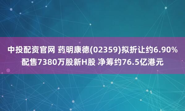 中投配资官网 药明康德(02359)拟折让约6.90%配售7380万股新H股 净筹约76.5亿港元