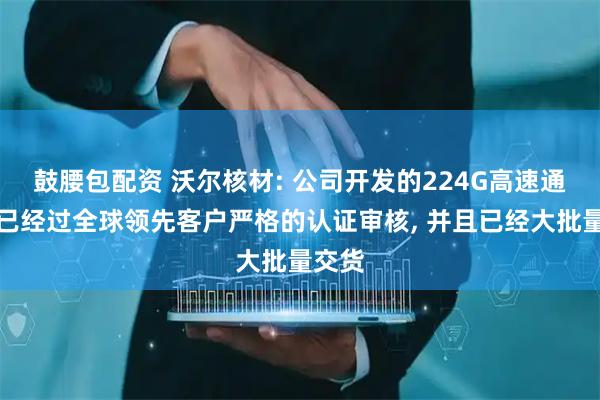 鼓腰包配资 沃尔核材: 公司开发的224G高速通信线已经过全球领先客户严格的认证审核, 并且已经大批量交货