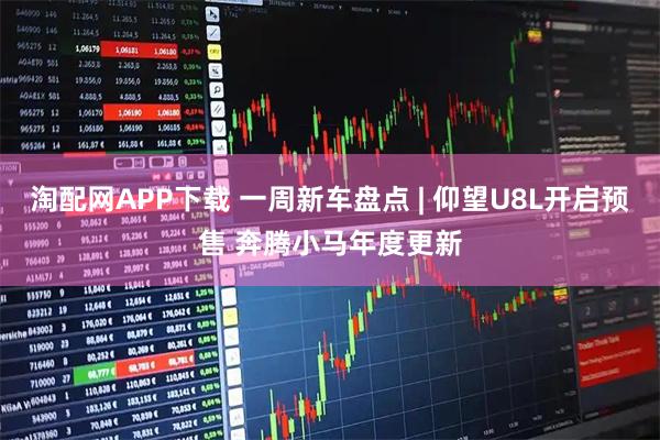 淘配网APP下载 一周新车盘点 | 仰望U8L开启预售 奔腾小马年度更新