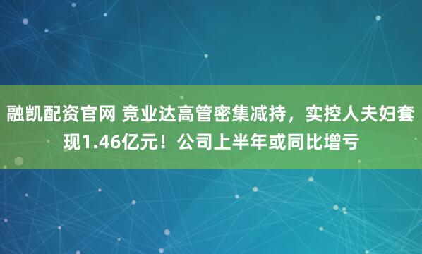 融凯配资官网 竞业达高管密集减持，实控人夫妇套现1.46亿元！公司上半年或同比增亏