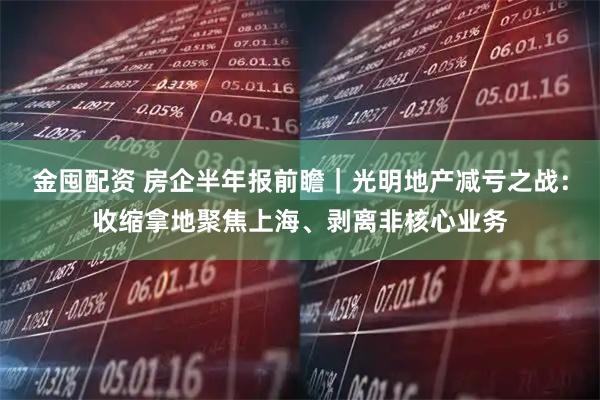 金囤配资 房企半年报前瞻｜光明地产减亏之战：收缩拿地聚焦上海、剥离非核心业务