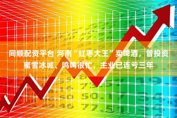 同顺配资平台 河南“红枣大王”卖啤酒，曾投资蜜雪冰城、鸣鸣很忙，主业已连亏三年