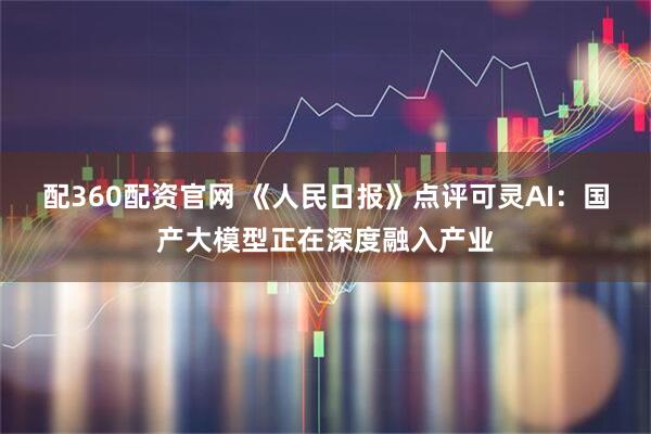 配360配资官网 《人民日报》点评可灵AI：国产大模型正在深度融入产业