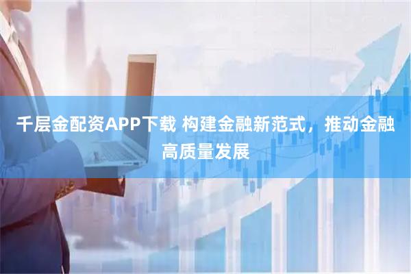 千层金配资APP下载 构建金融新范式，推动金融高质量发展