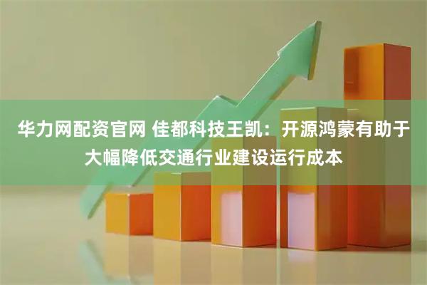 华力网配资官网 佳都科技王凯：开源鸿蒙有助于大幅降低交通行业建设运行成本