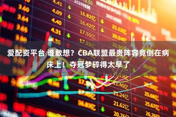 爱配资平台 谁敢想？CBA联盟最贵阵容竟倒在病床上！夺冠梦碎得太早了