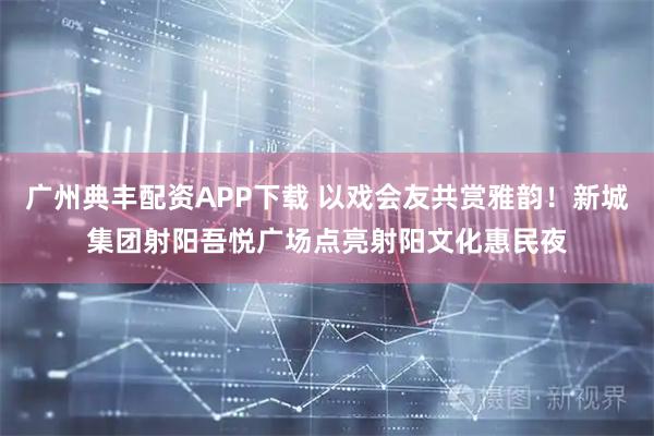 广州典丰配资APP下载 以戏会友共赏雅韵！新城集团射阳吾悦广场点亮射阳文化惠民夜