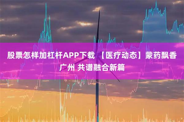 股票怎样加杠杆APP下载 【医疗动态】蒙药飘香广州 共谱融合新篇