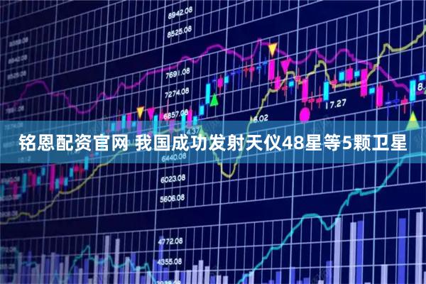 铭恩配资官网 我国成功发射天仪48星等5颗卫星