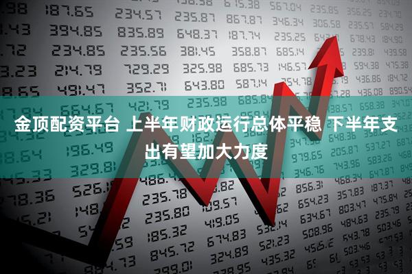 金顶配资平台 上半年财政运行总体平稳 下半年支出有望加大力度